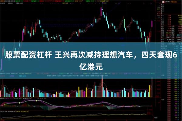 股票配资杠杆 王兴再次减持理想汽车，四天套现6亿港元