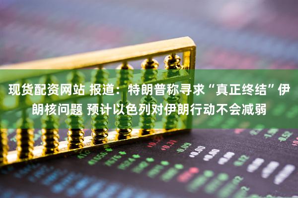 现货配资网站 报道：特朗普称寻求“真正终结”伊朗核问题 预计以色列对伊朗行动不会减弱