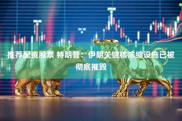 推荐配资股票 特朗普：伊朗关键核浓缩设施已被彻底摧毁