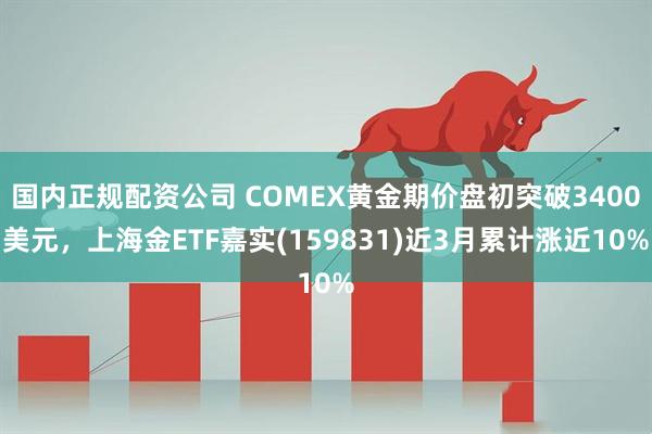 国内正规配资公司 COMEX黄金期价盘初突破3400美元，上海金ETF嘉实(159831)近3月累计涨近10%