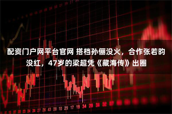 配资门户网平台官网 搭档孙俪没火，合作张若昀没红，47岁的梁超凭《藏海传》出圈