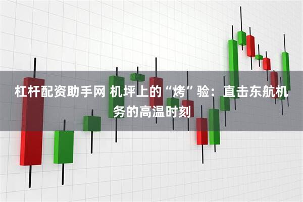 杠杆配资助手网 机坪上的“烤”验：直击东航机务的高温时刻