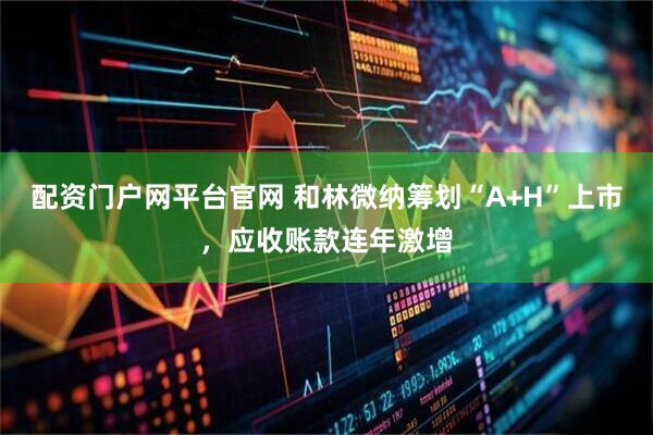 配资门户网平台官网 和林微纳筹划“A+H”上市，应收账款连年激增