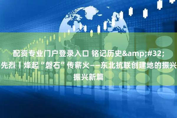 配资专业门户登录入口 铭记历史&#32;缅怀先烈丨烽起“磐石”传薪火——东北抗联创建地的振兴新篇