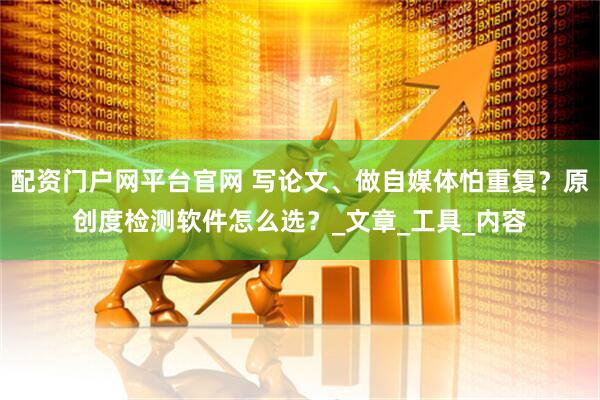 配资门户网平台官网 写论文、做自媒体怕重复？原创度检测软件怎么选？_文章_工具_内容
