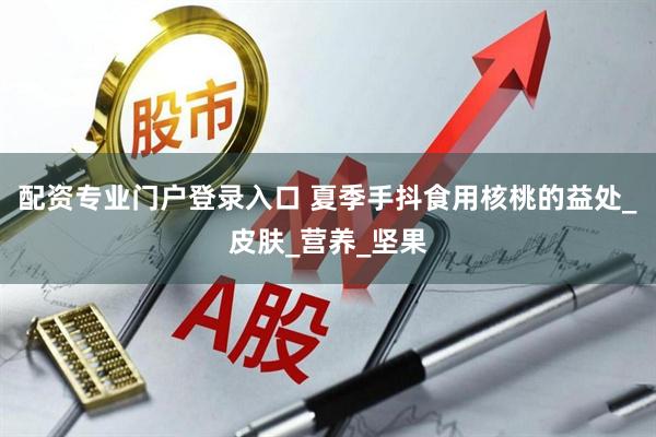 配资专业门户登录入口 夏季手抖食用核桃的益处_皮肤_营养_坚果
