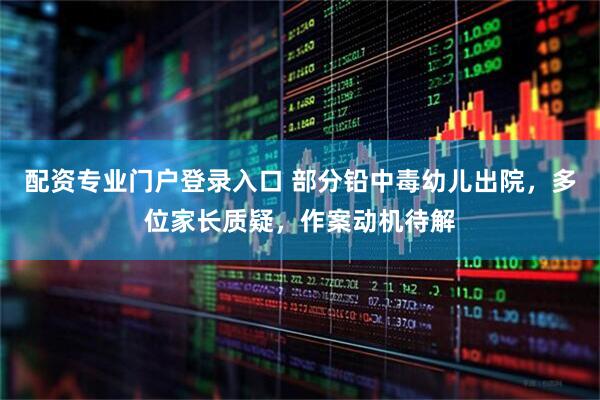 配资专业门户登录入口 部分铅中毒幼儿出院，多位家长质疑，作案动机待解