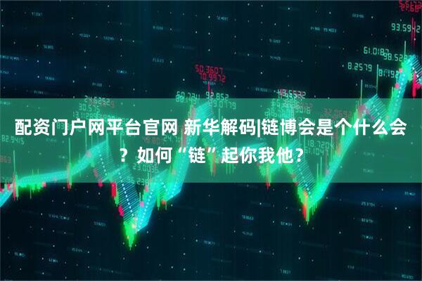 配资门户网平台官网 新华解码|链博会是个什么会？如何“链”起你我他？