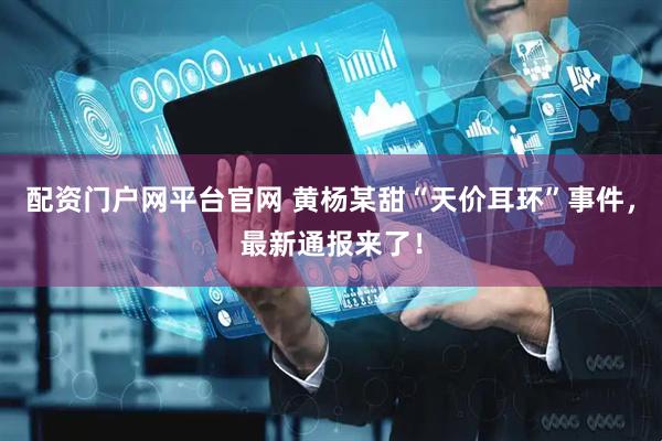 配资门户网平台官网 黄杨某甜“天价耳环”事件，最新通报来了！