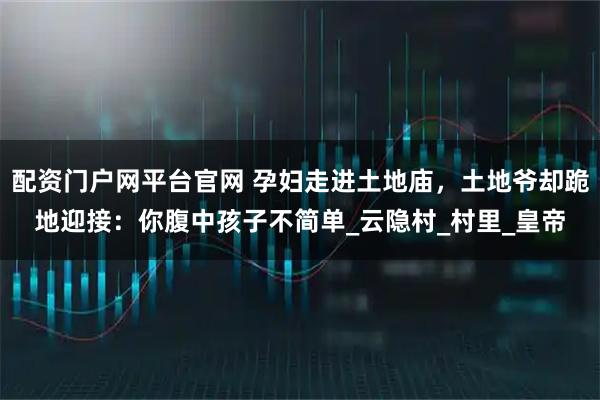 配资门户网平台官网 孕妇走进土地庙，土地爷却跪地迎接：你腹中孩子不简单_云隐村_村里_皇帝