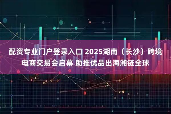 配资专业门户登录入口 2025湖南（长沙）跨境电商交易会启幕 助推优品出海湘链全球