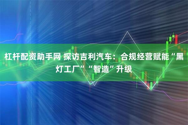 杠杆配资助手网 探访吉利汽车：合规经营赋能“黑灯工厂”“智造”升级