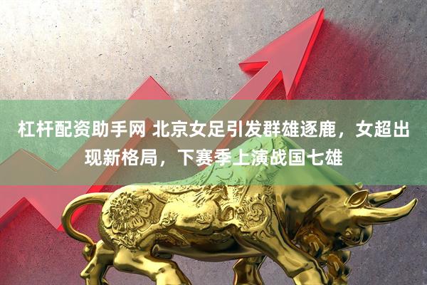杠杆配资助手网 北京女足引发群雄逐鹿，女超出现新格局，下赛季上演战国七雄
