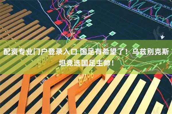 配资专业门户登录入口 国足有希望了！乌兹别克斯坦竞选国足主帅！