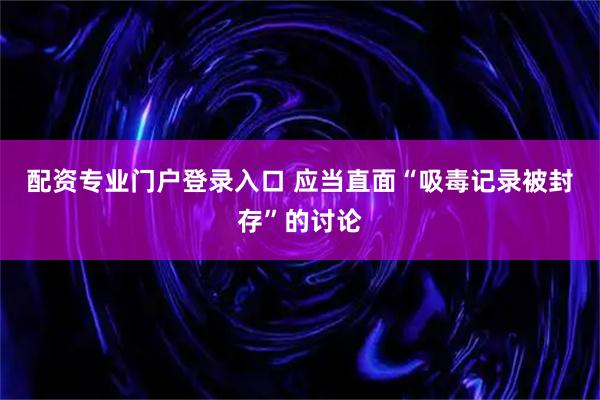 配资专业门户登录入口 应当直面“吸毒记录被封存”的讨论