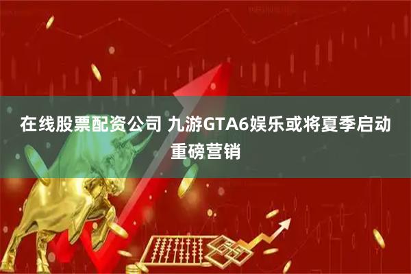 在线股票配资公司 九游GTA6娱乐或将夏季启动重磅营销