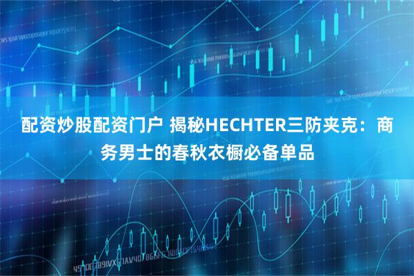 配资炒股配资门户 揭秘HECHTER三防夹克：商务男士的春秋衣橱必备单品