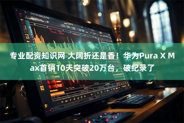 专业配资知识网 大阔折还是香！华为Pura X Max首销10天突破20万台，破纪录了
