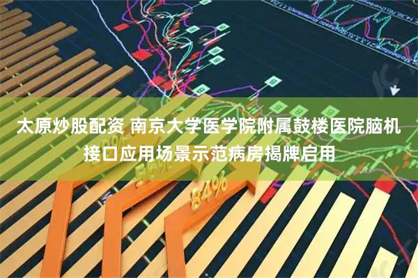 太原炒股配资 南京大学医学院附属鼓楼医院脑机接口应用场景示范病房揭牌启用