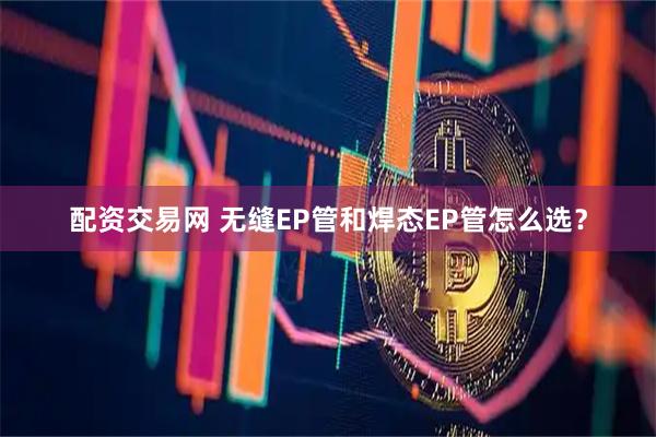 配资交易网 无缝EP管和焊态EP管怎么选？
