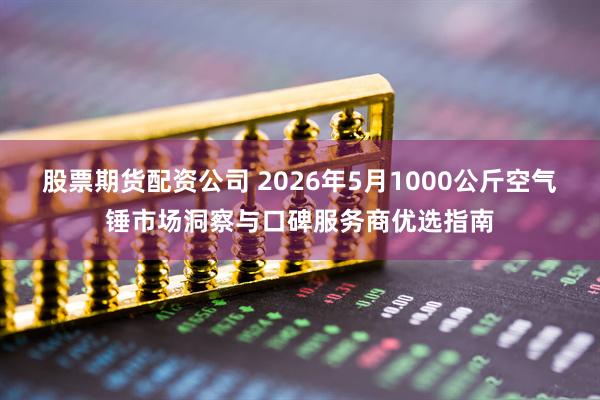 股票期货配资公司 2026年5月1000公斤空气锤市场洞察与口碑服务商优选指南