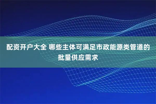 配资开户大全 哪些主体可满足市政能源类管道的批量供应需求
