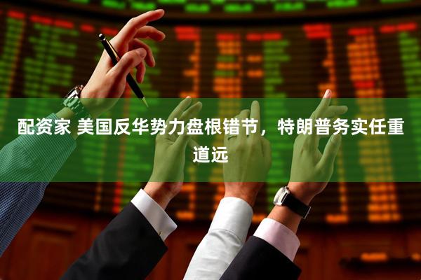 配资家 美国反华势力盘根错节，特朗普务实任重道远