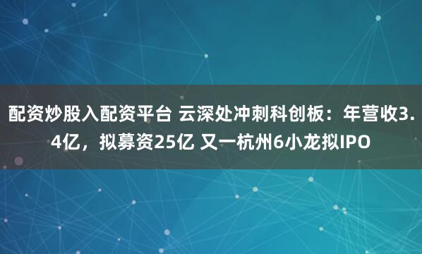 配资炒股入配资平台 云深处冲刺科创板：年营收3.4亿，拟募资25亿 又一杭州6小龙拟IPO