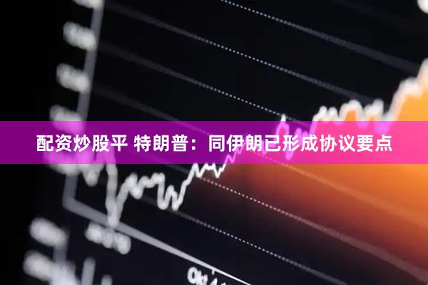 配资炒股平 特朗普：同伊朗已形成协议要点