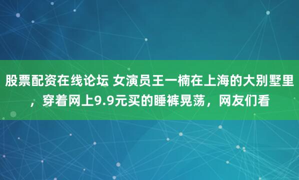 股票配资在线论坛 女演员王一楠在上海的大别墅里,穿着网上9.9元买的睡裤晃荡,网友们看