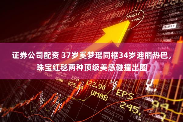 证券公司配资 37岁奚梦瑶同框34岁迪丽热巴,珠宝红毯两种顶级美感碰撞出圈