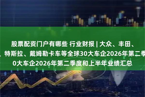 股票配资门户有哪些 行业财报 | 大众、丰田、现代汽车、福特汽车、特斯拉、戴姆勒卡车等全球30大车企2026年第二季度和上半年业绩汇总