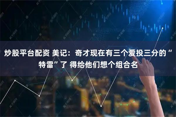 炒股平台配资 美记：奇才现在有三个爱投三分的“特雷”了 得给他们想个组合名