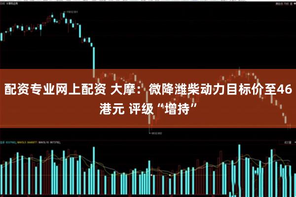 配资专业网上配资 大摩:微降潍柴动力目标价至46港元 评级“增持”