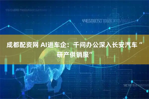 成都配资网 AI进车企：千问办公深入长安汽车“研产供销服”